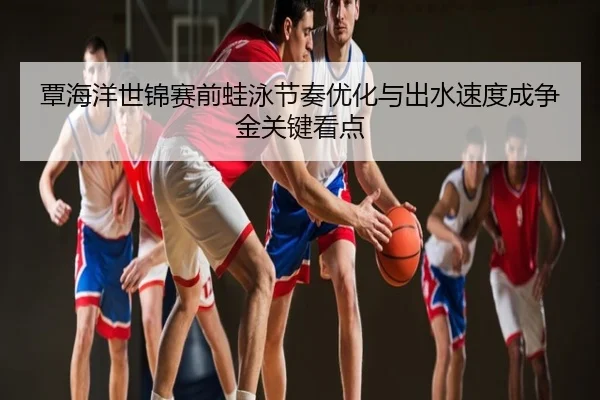覃海洋世锦赛前蛙泳节奏优化与出水速度成争金关键看点
