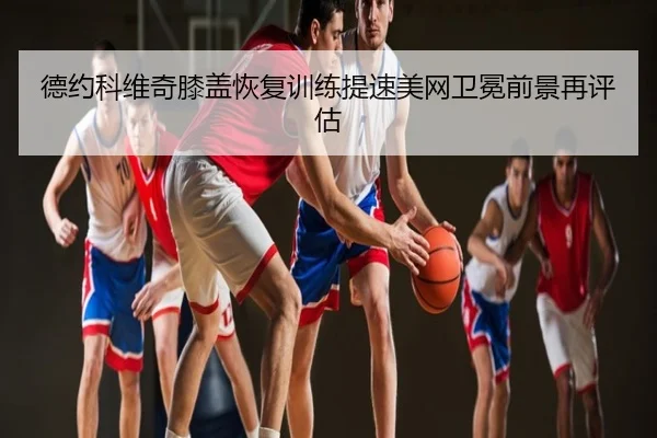 德约科维奇膝盖恢复训练提速美网卫冕前景再评估