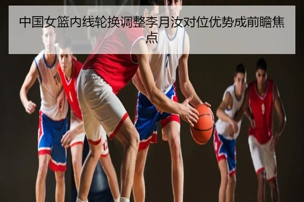 中国女篮内线轮换调整李月汝对位优势成前瞻焦点