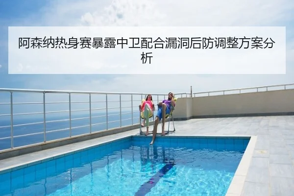 阿森纳热身赛暴露中卫配合漏洞后防调整方案分析