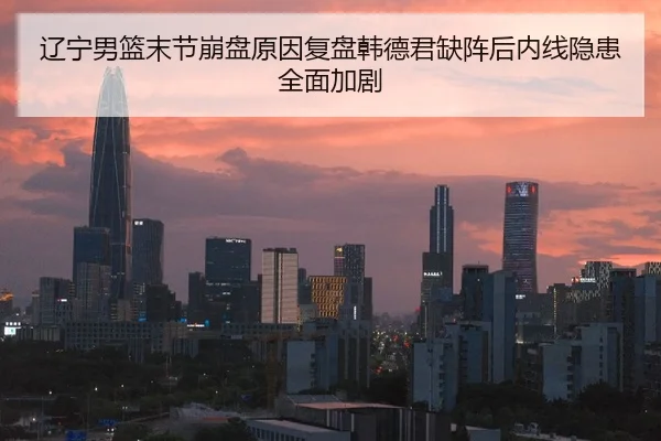 辽宁男篮末节崩盘原因复盘韩德君缺阵后内线隐患全面加剧