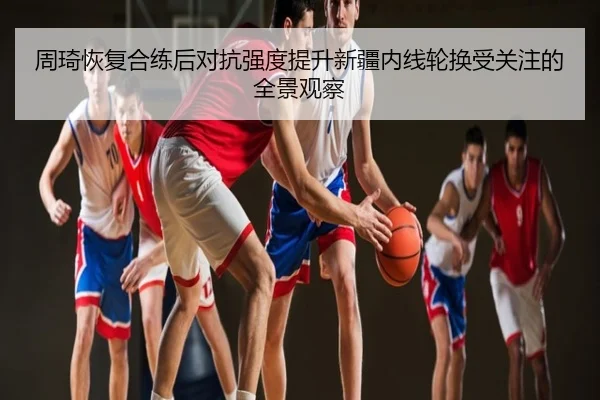 周琦恢复合练后对抗强度提升新疆内线轮换受关注的全景观察