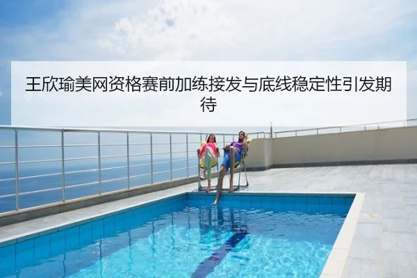 王欣瑜美网资格赛前加练接发与底线稳定性引发期待