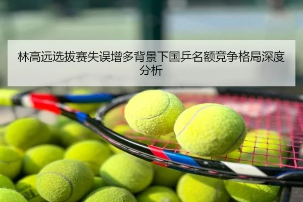 林高远选拔赛失误增多背景下国乒名额竞争格局深度分析